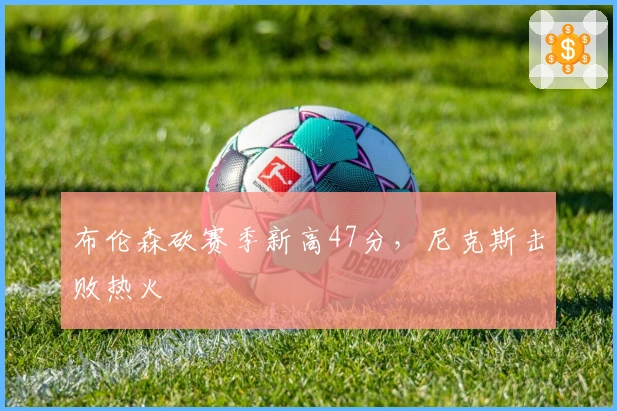 布伦森砍赛季新高47分，尼克斯击败热火