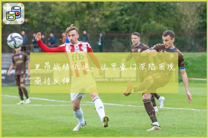 里昂战绩低迷，法甲豪门深陷困境亟待反弹