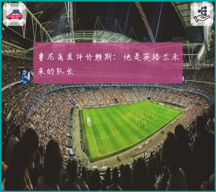 鲁尼高度评价赖斯：他是英格兰未来的队长