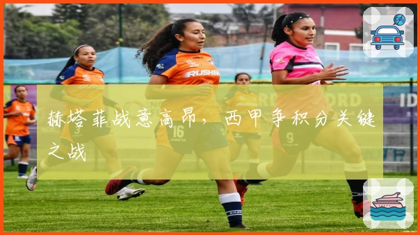 赫塔菲战意高昂,西甲争积分关键之战