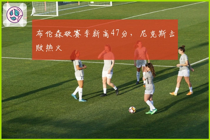 布伦森砍赛季新高47分，尼克斯击败热火