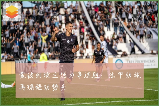 蒙彼利埃主场力争连胜，法甲劲旅再现强劲势头