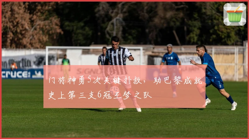 门将神勇5次关键扑救，助巴黎成就史上第三支6冠王梦之队