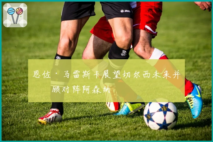 恩佐·马雷斯卡展望切尔西未来并回顾对阵阿森纳