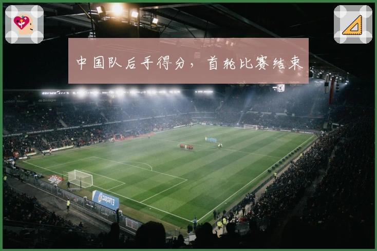 中国队后手得分，首轮比赛结束