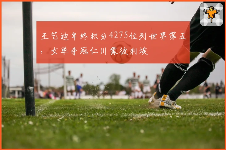 王艺迪年终积分4275位列世界第五，女单夺冠仁川蒙彼利埃